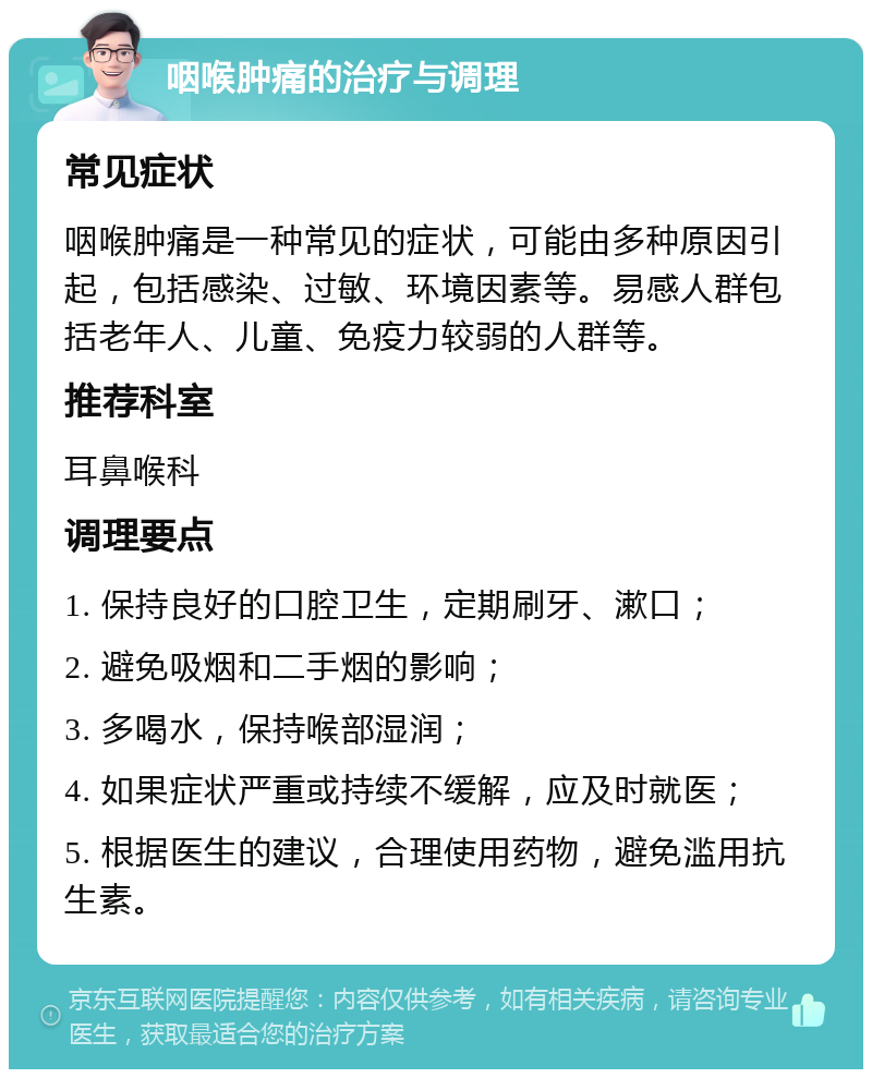 咽喉肿痛的治疗与调理 常见症状 咽喉肿痛是一种常见的症状，可能由多种原因引起，包括感染、过敏、环境因素等。易感人群包括老年人、儿童、免疫力较弱的人群等。 推荐科室 耳鼻喉科 调理要点 1. 保持良好的口腔卫生，定期刷牙、漱口； 2. 避免吸烟和二手烟的影响； 3. 多喝水，保持喉部湿润； 4. 如果症状严重或持续不缓解，应及时就医； 5. 根据医生的建议，合理使用药物，避免滥用抗生素。