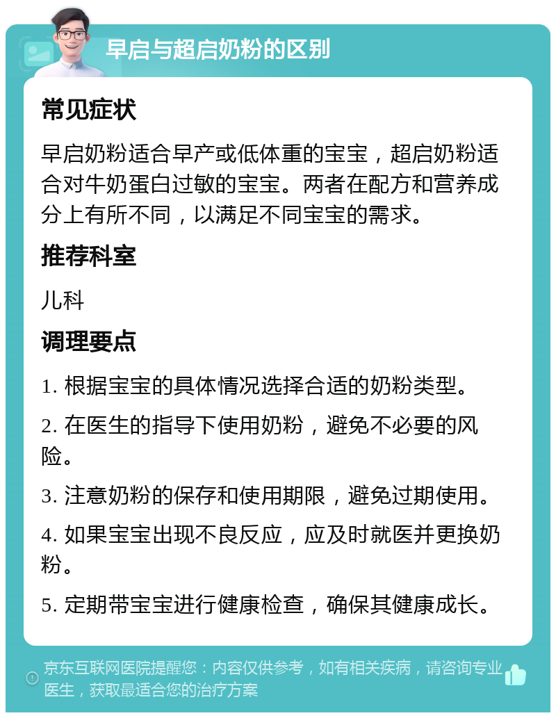 早启与超启奶粉的区别 常见症状 早启奶粉适合早产或低体重的宝宝，超启奶粉适合对牛奶蛋白过敏的宝宝。两者在配方和营养成分上有所不同，以满足不同宝宝的需求。 推荐科室 儿科 调理要点 1. 根据宝宝的具体情况选择合适的奶粉类型。 2. 在医生的指导下使用奶粉，避免不必要的风险。 3. 注意奶粉的保存和使用期限，避免过期使用。 4. 如果宝宝出现不良反应，应及时就医并更换奶粉。 5. 定期带宝宝进行健康检查，确保其健康成长。