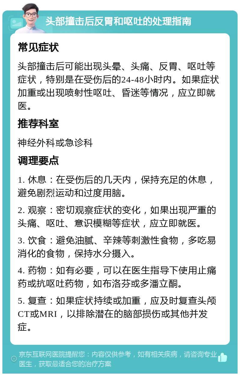 头部撞击后反胃和呕吐的处理指南 常见症状 头部撞击后可能出现头晕、头痛、反胃、呕吐等症状，特别是在受伤后的24-48小时内。如果症状加重或出现喷射性呕吐、昏迷等情况，应立即就医。 推荐科室 神经外科或急诊科 调理要点 1. 休息：在受伤后的几天内，保持充足的休息，避免剧烈运动和过度用脑。 2. 观察：密切观察症状的变化，如果出现严重的头痛、呕吐、意识模糊等症状，应立即就医。 3. 饮食：避免油腻、辛辣等刺激性食物，多吃易消化的食物，保持水分摄入。 4. 药物：如有必要，可以在医生指导下使用止痛药或抗呕吐药物，如布洛芬或多潘立酮。 5. 复查：如果症状持续或加重，应及时复查头颅CT或MRI，以排除潜在的脑部损伤或其他并发症。