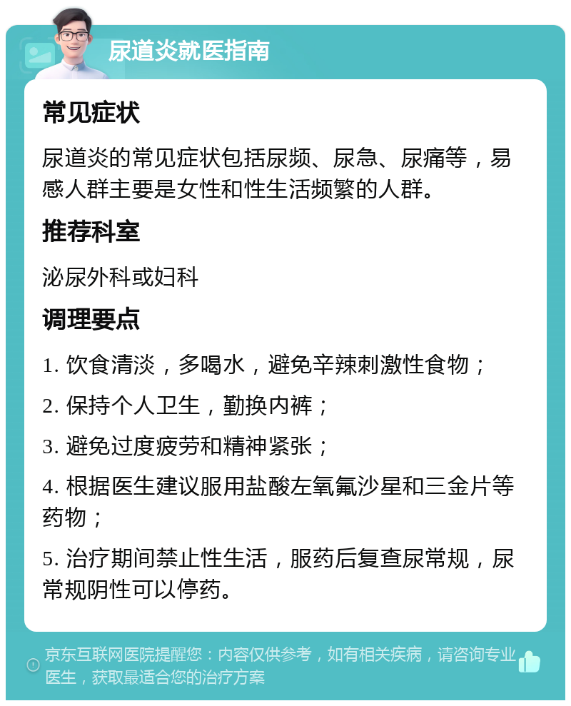 尿道炎就医指南 常见症状 尿道炎的常见症状包括尿频、尿急、尿痛等，易感人群主要是女性和性生活频繁的人群。 推荐科室 泌尿外科或妇科 调理要点 1. 饮食清淡，多喝水，避免辛辣刺激性食物； 2. 保持个人卫生，勤换内裤； 3. 避免过度疲劳和精神紧张； 4. 根据医生建议服用盐酸左氧氟沙星和三金片等药物； 5. 治疗期间禁止性生活，服药后复查尿常规，尿常规阴性可以停药。