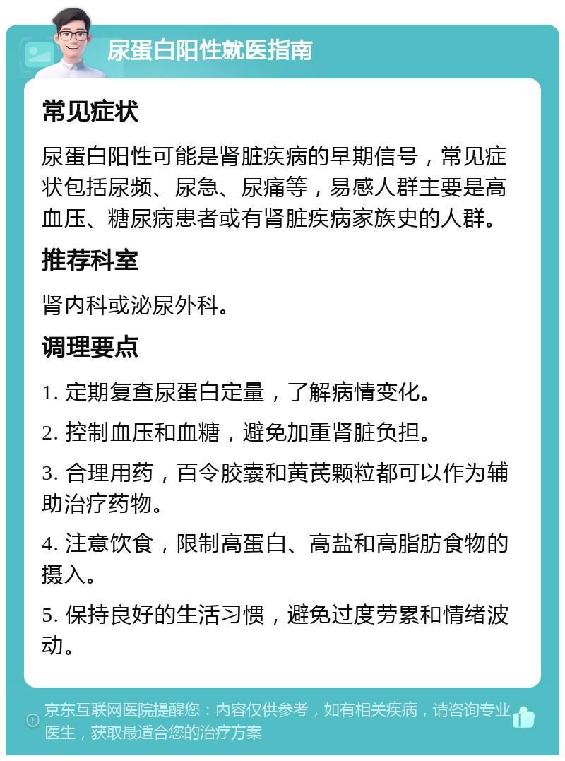 尿蛋白阳性就医指南 常见症状 尿蛋白阳性可能是肾脏疾病的早期信号，常见症状包括尿频、尿急、尿痛等，易感人群主要是高血压、糖尿病患者或有肾脏疾病家族史的人群。 推荐科室 肾内科或泌尿外科。 调理要点 1. 定期复查尿蛋白定量，了解病情变化。 2. 控制血压和血糖，避免加重肾脏负担。 3. 合理用药，百令胶囊和黄芪颗粒都可以作为辅助治疗药物。 4. 注意饮食，限制高蛋白、高盐和高脂肪食物的摄入。 5. 保持良好的生活习惯，避免过度劳累和情绪波动。