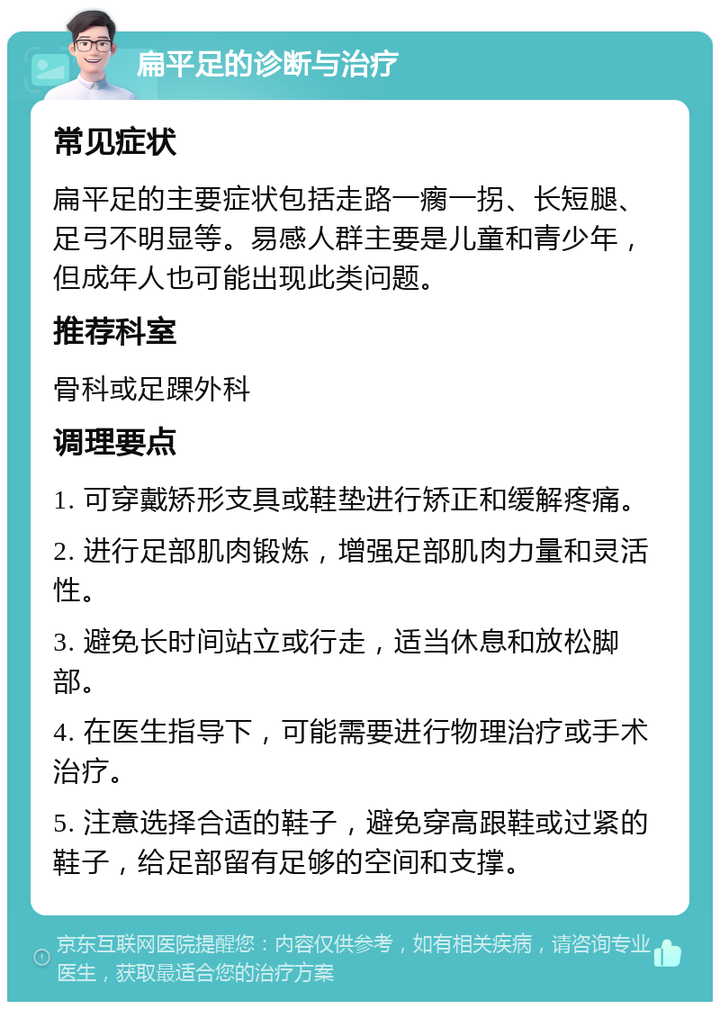 扁平足的诊断与治疗 常见症状 扁平足的主要症状包括走路一瘸一拐、长短腿、足弓不明显等。易感人群主要是儿童和青少年，但成年人也可能出现此类问题。 推荐科室 骨科或足踝外科 调理要点 1. 可穿戴矫形支具或鞋垫进行矫正和缓解疼痛。 2. 进行足部肌肉锻炼，增强足部肌肉力量和灵活性。 3. 避免长时间站立或行走，适当休息和放松脚部。 4. 在医生指导下，可能需要进行物理治疗或手术治疗。 5. 注意选择合适的鞋子，避免穿高跟鞋或过紧的鞋子，给足部留有足够的空间和支撑。