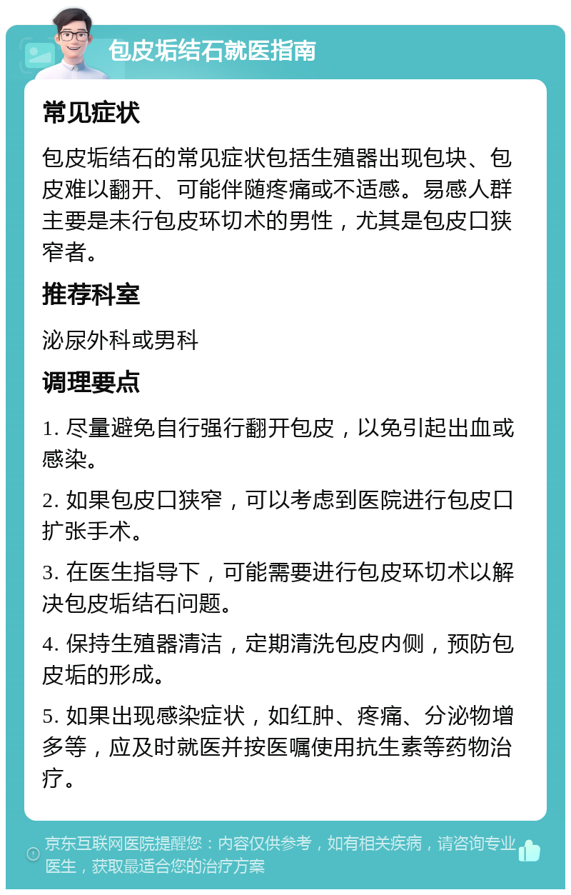 包皮垢结石就医指南 常见症状 包皮垢结石的常见症状包括生殖器出现包块、包皮难以翻开、可能伴随疼痛或不适感。易感人群主要是未行包皮环切术的男性，尤其是包皮口狭窄者。 推荐科室 泌尿外科或男科 调理要点 1. 尽量避免自行强行翻开包皮，以免引起出血或感染。 2. 如果包皮口狭窄，可以考虑到医院进行包皮口扩张手术。 3. 在医生指导下，可能需要进行包皮环切术以解决包皮垢结石问题。 4. 保持生殖器清洁，定期清洗包皮内侧，预防包皮垢的形成。 5. 如果出现感染症状，如红肿、疼痛、分泌物增多等，应及时就医并按医嘱使用抗生素等药物治疗。