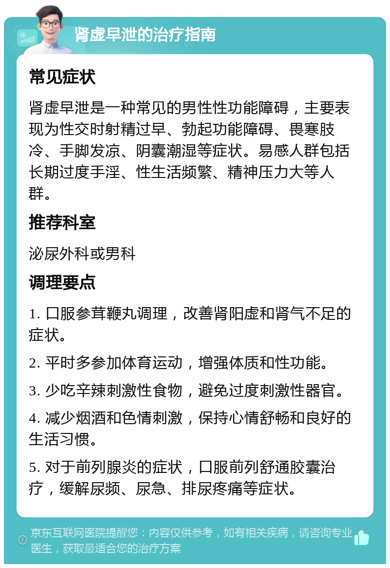 肾虚早泄的治疗指南 常见症状 肾虚早泄是一种常见的男性性功能障碍，主要表现为性交时射精过早、勃起功能障碍、畏寒肢冷、手脚发凉、阴囊潮湿等症状。易感人群包括长期过度手淫、性生活频繁、精神压力大等人群。 推荐科室 泌尿外科或男科 调理要点 1. 口服参茸鞭丸调理，改善肾阳虚和肾气不足的症状。 2. 平时多参加体育运动，增强体质和性功能。 3. 少吃辛辣刺激性食物，避免过度刺激性器官。 4. 减少烟酒和色情刺激，保持心情舒畅和良好的生活习惯。 5. 对于前列腺炎的症状，口服前列舒通胶囊治疗，缓解尿频、尿急、排尿疼痛等症状。