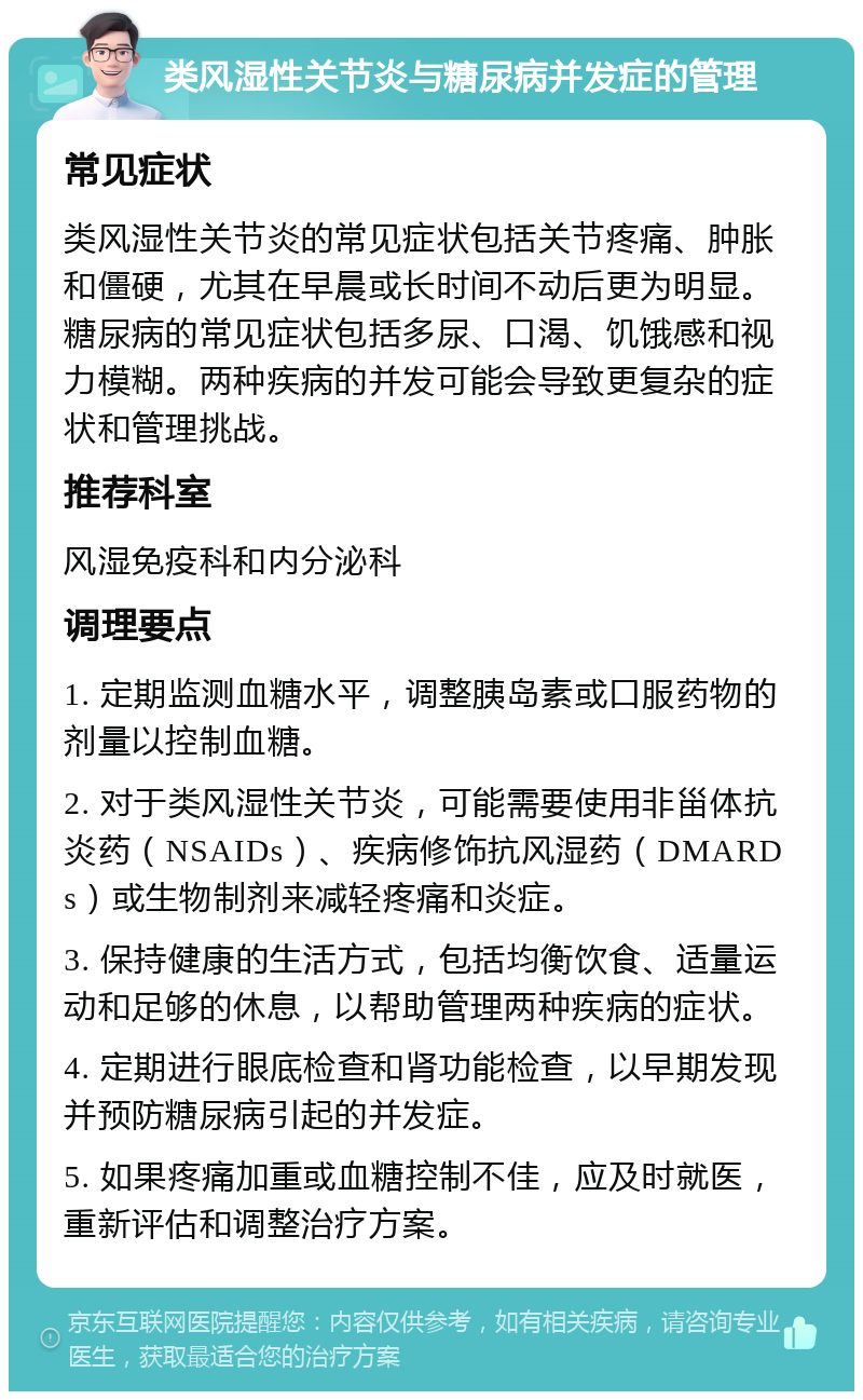 类风湿性关节炎与糖尿病并发症的管理 常见症状 类风湿性关节炎的常见症状包括关节疼痛、肿胀和僵硬，尤其在早晨或长时间不动后更为明显。糖尿病的常见症状包括多尿、口渴、饥饿感和视力模糊。两种疾病的并发可能会导致更复杂的症状和管理挑战。 推荐科室 风湿免疫科和内分泌科 调理要点 1. 定期监测血糖水平，调整胰岛素或口服药物的剂量以控制血糖。 2. 对于类风湿性关节炎，可能需要使用非甾体抗炎药（NSAIDs）、疾病修饰抗风湿药（DMARDs）或生物制剂来减轻疼痛和炎症。 3. 保持健康的生活方式，包括均衡饮食、适量运动和足够的休息，以帮助管理两种疾病的症状。 4. 定期进行眼底检查和肾功能检查，以早期发现并预防糖尿病引起的并发症。 5. 如果疼痛加重或血糖控制不佳，应及时就医，重新评估和调整治疗方案。