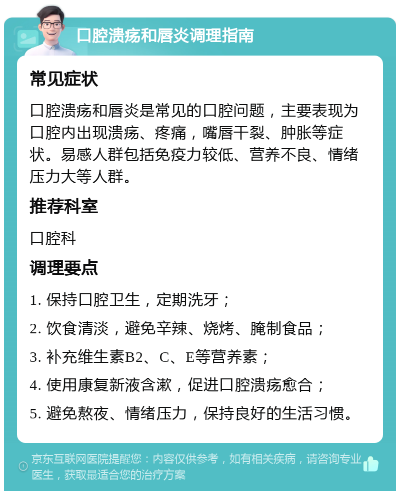 口腔溃疡和唇炎调理指南 常见症状 口腔溃疡和唇炎是常见的口腔问题，主要表现为口腔内出现溃疡、疼痛，嘴唇干裂、肿胀等症状。易感人群包括免疫力较低、营养不良、情绪压力大等人群。 推荐科室 口腔科 调理要点 1. 保持口腔卫生，定期洗牙； 2. 饮食清淡，避免辛辣、烧烤、腌制食品； 3. 补充维生素B2、C、E等营养素； 4. 使用康复新液含漱，促进口腔溃疡愈合； 5. 避免熬夜、情绪压力，保持良好的生活习惯。