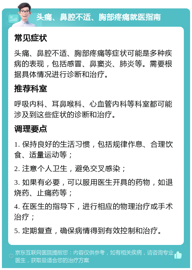 头痛、鼻腔不适、胸部疼痛就医指南 常见症状 头痛、鼻腔不适、胸部疼痛等症状可能是多种疾病的表现，包括感冒、鼻窦炎、肺炎等。需要根据具体情况进行诊断和治疗。 推荐科室 呼吸内科、耳鼻喉科、心血管内科等科室都可能涉及到这些症状的诊断和治疗。 调理要点 1. 保持良好的生活习惯，包括规律作息、合理饮食、适量运动等； 2. 注意个人卫生，避免交叉感染； 3. 如果有必要，可以服用医生开具的药物，如退烧药、止痛药等； 4. 在医生的指导下，进行相应的物理治疗或手术治疗； 5. 定期复查，确保病情得到有效控制和治疗。