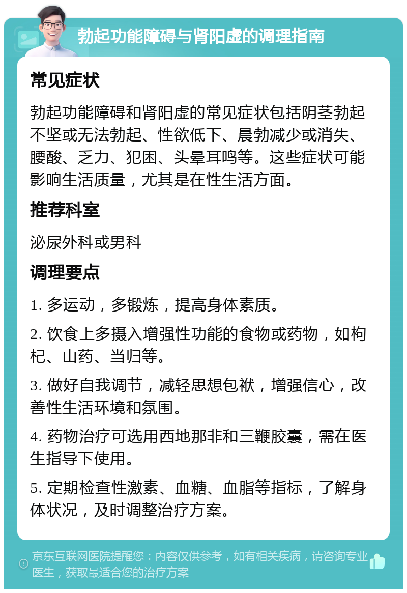 勃起功能障碍与肾阳虚的调理指南 常见症状 勃起功能障碍和肾阳虚的常见症状包括阴茎勃起不坚或无法勃起、性欲低下、晨勃减少或消失、腰酸、乏力、犯困、头晕耳鸣等。这些症状可能影响生活质量，尤其是在性生活方面。 推荐科室 泌尿外科或男科 调理要点 1. 多运动，多锻炼，提高身体素质。 2. 饮食上多摄入增强性功能的食物或药物，如枸杞、山药、当归等。 3. 做好自我调节，减轻思想包袱，增强信心，改善性生活环境和氛围。 4. 药物治疗可选用西地那非和三鞭胶囊，需在医生指导下使用。 5. 定期检查性激素、血糖、血脂等指标，了解身体状况，及时调整治疗方案。