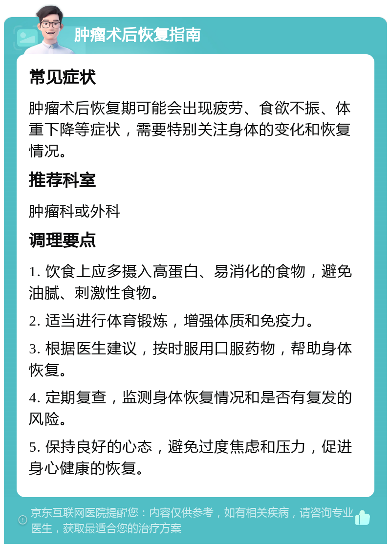 肿瘤术后恢复指南 常见症状 肿瘤术后恢复期可能会出现疲劳、食欲不振、体重下降等症状，需要特别关注身体的变化和恢复情况。 推荐科室 肿瘤科或外科 调理要点 1. 饮食上应多摄入高蛋白、易消化的食物，避免油腻、刺激性食物。 2. 适当进行体育锻炼，增强体质和免疫力。 3. 根据医生建议，按时服用口服药物，帮助身体恢复。 4. 定期复查，监测身体恢复情况和是否有复发的风险。 5. 保持良好的心态，避免过度焦虑和压力，促进身心健康的恢复。