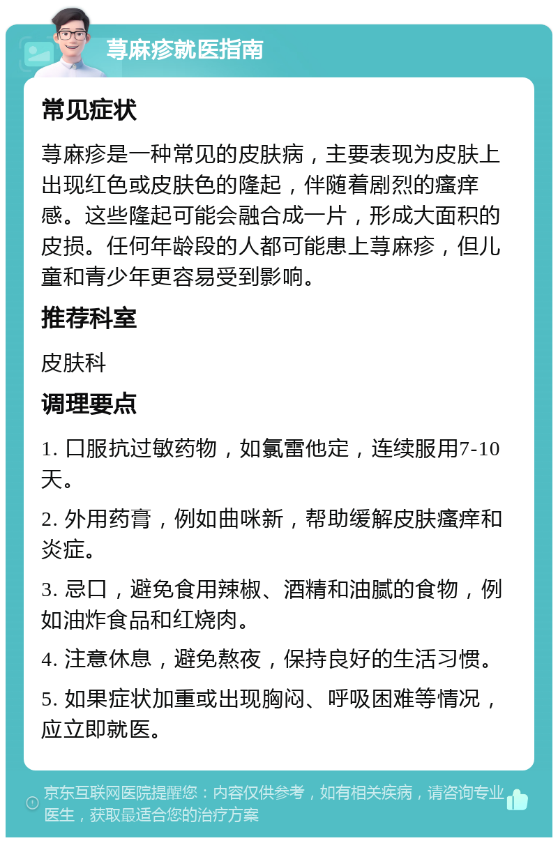 荨麻疹就医指南 常见症状 荨麻疹是一种常见的皮肤病，主要表现为皮肤上出现红色或皮肤色的隆起，伴随着剧烈的瘙痒感。这些隆起可能会融合成一片，形成大面积的皮损。任何年龄段的人都可能患上荨麻疹，但儿童和青少年更容易受到影响。 推荐科室 皮肤科 调理要点 1. 口服抗过敏药物，如氯雷他定，连续服用7-10天。 2. 外用药膏，例如曲咪新，帮助缓解皮肤瘙痒和炎症。 3. 忌口，避免食用辣椒、酒精和油腻的食物，例如油炸食品和红烧肉。 4. 注意休息，避免熬夜，保持良好的生活习惯。 5. 如果症状加重或出现胸闷、呼吸困难等情况，应立即就医。