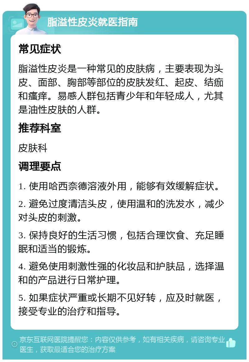 脂溢性皮炎就医指南 常见症状 脂溢性皮炎是一种常见的皮肤病，主要表现为头皮、面部、胸部等部位的皮肤发红、起皮、结痂和瘙痒。易感人群包括青少年和年轻成人，尤其是油性皮肤的人群。 推荐科室 皮肤科 调理要点 1. 使用哈西奈德溶液外用，能够有效缓解症状。 2. 避免过度清洁头皮，使用温和的洗发水，减少对头皮的刺激。 3. 保持良好的生活习惯，包括合理饮食、充足睡眠和适当的锻炼。 4. 避免使用刺激性强的化妆品和护肤品，选择温和的产品进行日常护理。 5. 如果症状严重或长期不见好转，应及时就医，接受专业的治疗和指导。