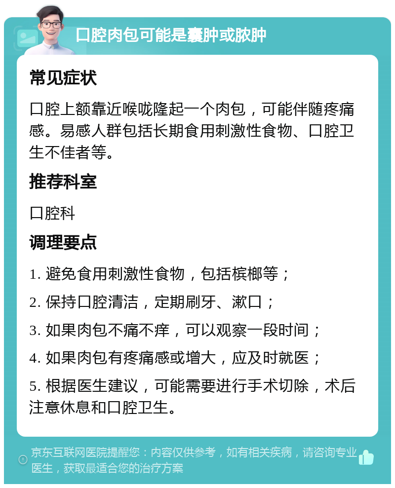 口腔肉包可能是囊肿或脓肿 常见症状 口腔上额靠近喉咙隆起一个肉包，可能伴随疼痛感。易感人群包括长期食用刺激性食物、口腔卫生不佳者等。 推荐科室 口腔科 调理要点 1. 避免食用刺激性食物，包括槟榔等； 2. 保持口腔清洁，定期刷牙、漱口； 3. 如果肉包不痛不痒，可以观察一段时间； 4. 如果肉包有疼痛感或增大，应及时就医； 5. 根据医生建议，可能需要进行手术切除，术后注意休息和口腔卫生。