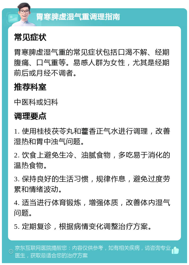 胃寒脾虚湿气重调理指南 常见症状 胃寒脾虚湿气重的常见症状包括口渴不解、经期腹痛、口气重等。易感人群为女性，尤其是经期前后或月经不调者。 推荐科室 中医科或妇科 调理要点 1. 使用桂枝茯苓丸和藿香正气水进行调理，改善湿热和胃中浊气问题。 2. 饮食上避免生冷、油腻食物，多吃易于消化的温热食物。 3. 保持良好的生活习惯，规律作息，避免过度劳累和情绪波动。 4. 适当进行体育锻炼，增强体质，改善体内湿气问题。 5. 定期复诊，根据病情变化调整治疗方案。