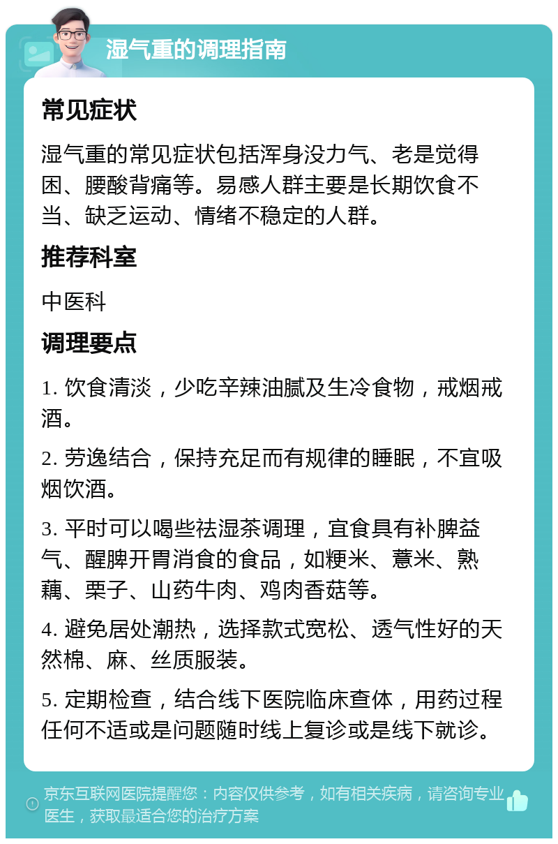 湿气重的调理指南 常见症状 湿气重的常见症状包括浑身没力气、老是觉得困、腰酸背痛等。易感人群主要是长期饮食不当、缺乏运动、情绪不稳定的人群。 推荐科室 中医科 调理要点 1. 饮食清淡，少吃辛辣油腻及生冷食物，戒烟戒酒。 2. 劳逸结合，保持充足而有规律的睡眠，不宜吸烟饮酒。 3. 平时可以喝些祛湿茶调理，宜食具有补脾益气、醒脾开胃消食的食品，如粳米、薏米、熟藕、栗子、山药牛肉、鸡肉香菇等。 4. 避免居处潮热，选择款式宽松、透气性好的天然棉、麻、丝质服装。 5. 定期检查，结合线下医院临床查体，用药过程任何不适或是问题随时线上复诊或是线下就诊。