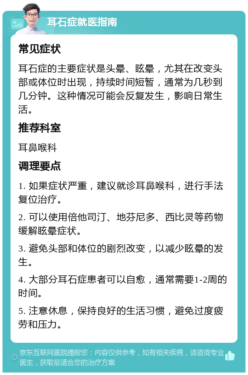 耳石症就医指南 常见症状 耳石症的主要症状是头晕、眩晕，尤其在改变头部或体位时出现，持续时间短暂，通常为几秒到几分钟。这种情况可能会反复发生，影响日常生活。 推荐科室 耳鼻喉科 调理要点 1. 如果症状严重，建议就诊耳鼻喉科，进行手法复位治疗。 2. 可以使用倍他司汀、地芬尼多、西比灵等药物缓解眩晕症状。 3. 避免头部和体位的剧烈改变，以减少眩晕的发生。 4. 大部分耳石症患者可以自愈，通常需要1-2周的时间。 5. 注意休息，保持良好的生活习惯，避免过度疲劳和压力。