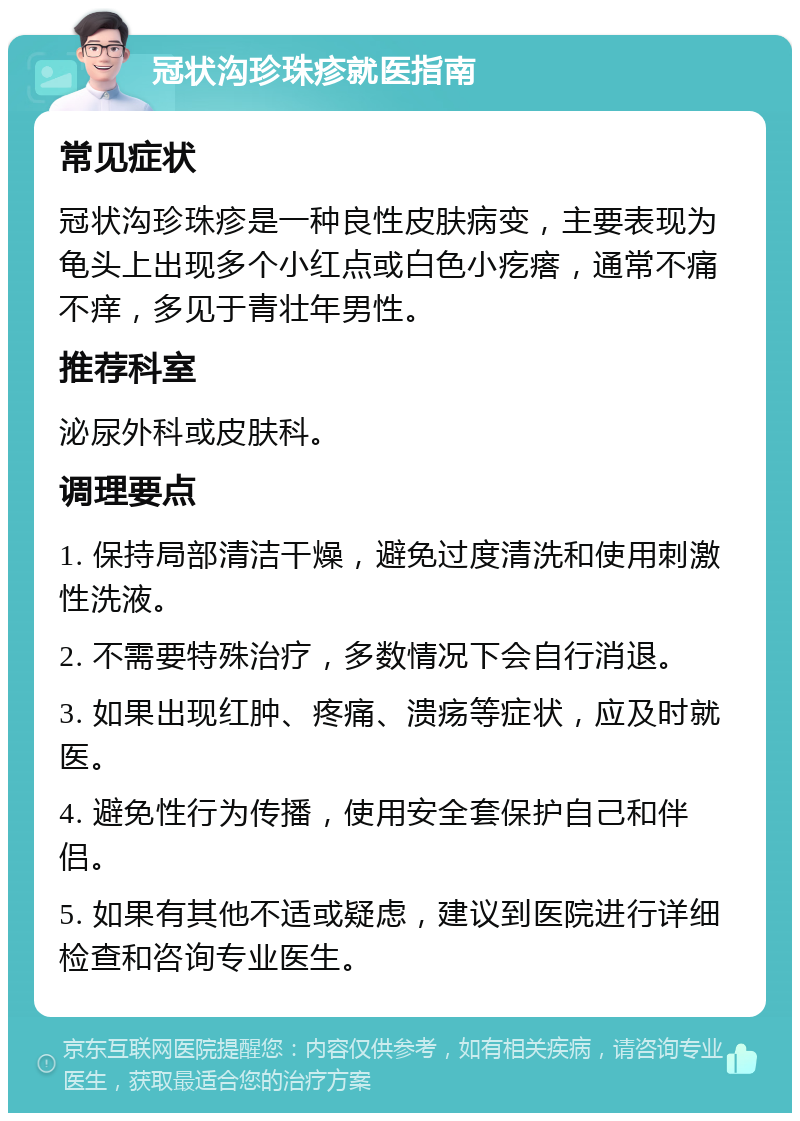 冠状沟珍珠疹就医指南 常见症状 冠状沟珍珠疹是一种良性皮肤病变，主要表现为龟头上出现多个小红点或白色小疙瘩，通常不痛不痒，多见于青壮年男性。 推荐科室 泌尿外科或皮肤科。 调理要点 1. 保持局部清洁干燥，避免过度清洗和使用刺激性洗液。 2. 不需要特殊治疗，多数情况下会自行消退。 3. 如果出现红肿、疼痛、溃疡等症状，应及时就医。 4. 避免性行为传播，使用安全套保护自己和伴侣。 5. 如果有其他不适或疑虑，建议到医院进行详细检查和咨询专业医生。