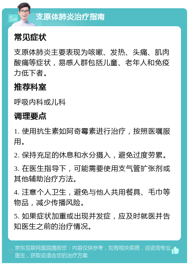 支原体肺炎治疗指南 常见症状 支原体肺炎主要表现为咳嗽、发热、头痛、肌肉酸痛等症状，易感人群包括儿童、老年人和免疫力低下者。 推荐科室 呼吸内科或儿科 调理要点 1. 使用抗生素如阿奇霉素进行治疗，按照医嘱服用。 2. 保持充足的休息和水分摄入，避免过度劳累。 3. 在医生指导下，可能需要使用支气管扩张剂或其他辅助治疗方法。 4. 注意个人卫生，避免与他人共用餐具、毛巾等物品，减少传播风险。 5. 如果症状加重或出现并发症，应及时就医并告知医生之前的治疗情况。