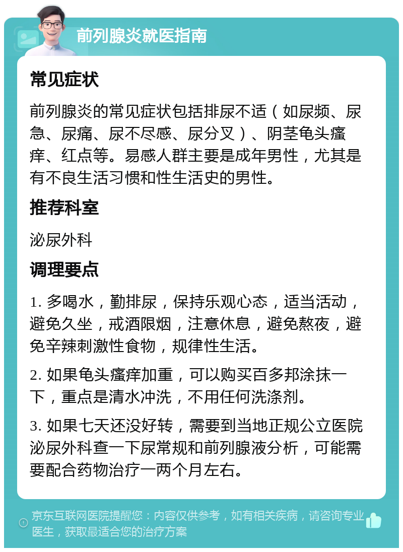 前列腺炎就医指南 常见症状 前列腺炎的常见症状包括排尿不适（如尿频、尿急、尿痛、尿不尽感、尿分叉）、阴茎龟头瘙痒、红点等。易感人群主要是成年男性，尤其是有不良生活习惯和性生活史的男性。 推荐科室 泌尿外科 调理要点 1. 多喝水，勤排尿，保持乐观心态，适当活动，避免久坐，戒酒限烟，注意休息，避免熬夜，避免辛辣刺激性食物，规律性生活。 2. 如果龟头瘙痒加重，可以购买百多邦涂抹一下，重点是清水冲洗，不用任何洗涤剂。 3. 如果七天还没好转，需要到当地正规公立医院泌尿外科查一下尿常规和前列腺液分析，可能需要配合药物治疗一两个月左右。