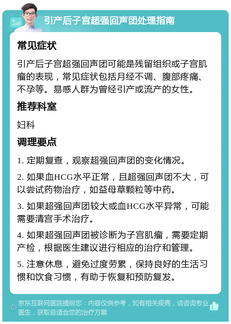 引产后子宫超强回声团处理指南 常见症状 引产后子宫超强回声团可能是残留组织或子宫肌瘤的表现，常见症状包括月经不调、腹部疼痛、不孕等。易感人群为曾经引产或流产的女性。 推荐科室 妇科 调理要点 1. 定期复查，观察超强回声团的变化情况。 2. 如果血HCG水平正常，且超强回声团不大，可以尝试药物治疗，如益母草颗粒等中药。 3. 如果超强回声团较大或血HCG水平异常，可能需要清宫手术治疗。 4. 如果超强回声团被诊断为子宫肌瘤，需要定期产检，根据医生建议进行相应的治疗和管理。 5. 注意休息，避免过度劳累，保持良好的生活习惯和饮食习惯，有助于恢复和预防复发。