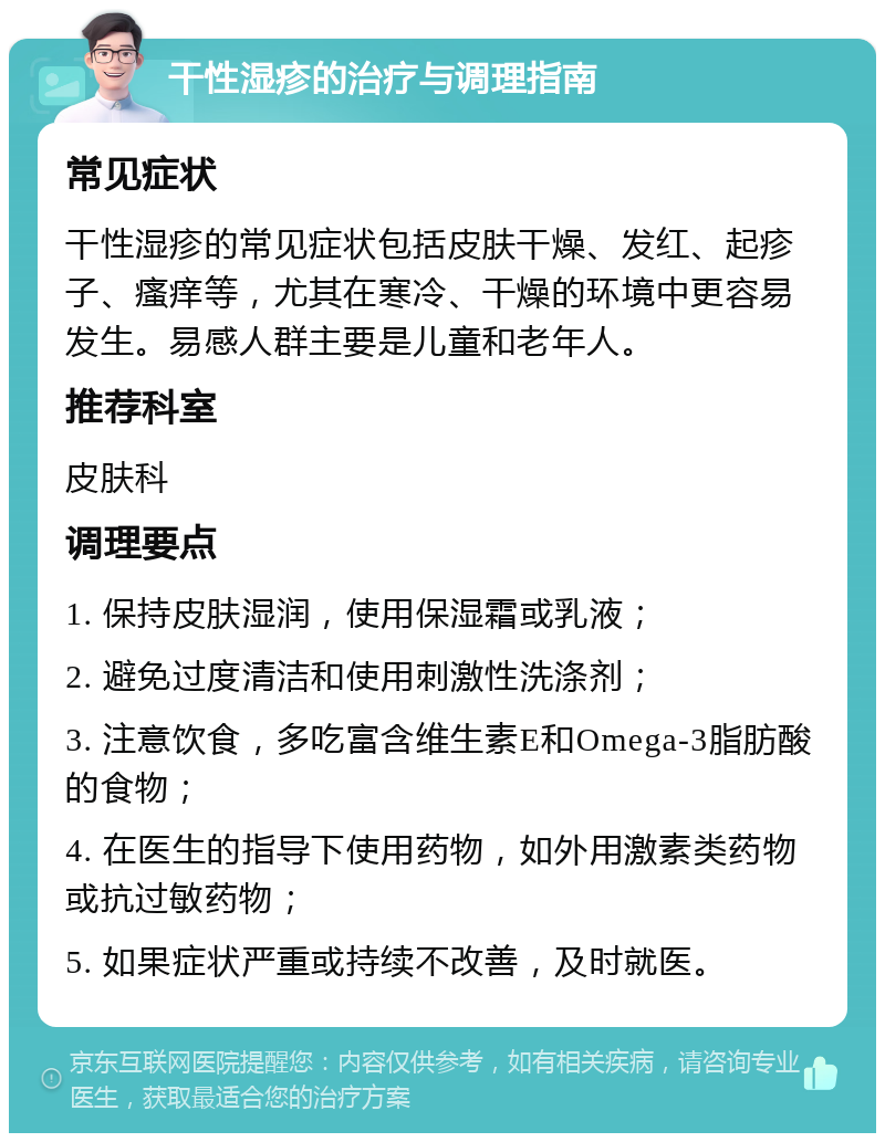 干性湿疹的治疗与调理指南 常见症状 干性湿疹的常见症状包括皮肤干燥、发红、起疹子、瘙痒等，尤其在寒冷、干燥的环境中更容易发生。易感人群主要是儿童和老年人。 推荐科室 皮肤科 调理要点 1. 保持皮肤湿润，使用保湿霜或乳液； 2. 避免过度清洁和使用刺激性洗涤剂； 3. 注意饮食，多吃富含维生素E和Omega-3脂肪酸的食物； 4. 在医生的指导下使用药物，如外用激素类药物或抗过敏药物； 5. 如果症状严重或持续不改善，及时就医。