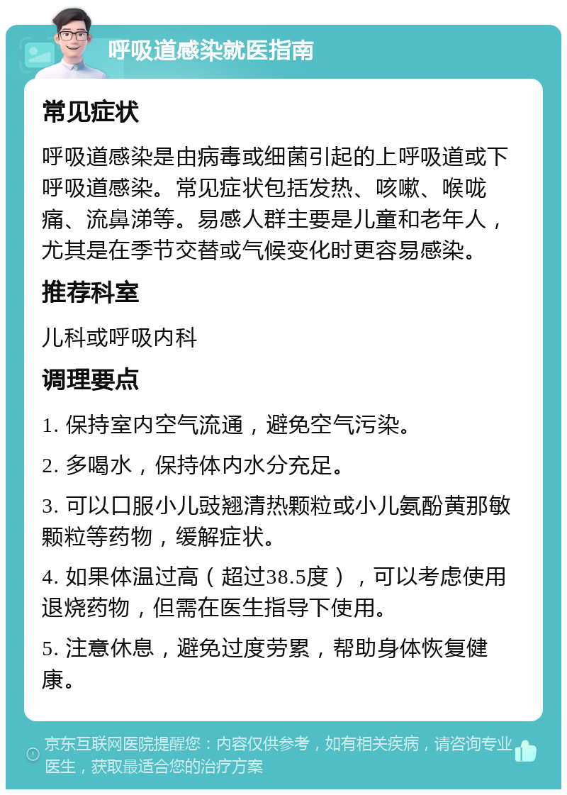 呼吸道感染就医指南 常见症状 呼吸道感染是由病毒或细菌引起的上呼吸道或下呼吸道感染。常见症状包括发热、咳嗽、喉咙痛、流鼻涕等。易感人群主要是儿童和老年人，尤其是在季节交替或气候变化时更容易感染。 推荐科室 儿科或呼吸内科 调理要点 1. 保持室内空气流通，避免空气污染。 2. 多喝水，保持体内水分充足。 3. 可以口服小儿豉翘清热颗粒或小儿氨酚黄那敏颗粒等药物，缓解症状。 4. 如果体温过高（超过38.5度），可以考虑使用退烧药物，但需在医生指导下使用。 5. 注意休息，避免过度劳累，帮助身体恢复健康。