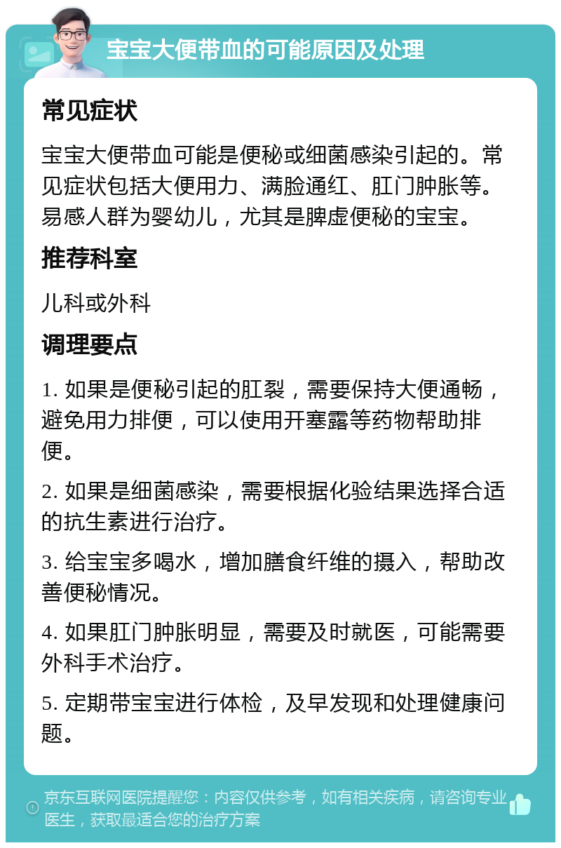 宝宝大便带血的可能原因及处理 常见症状 宝宝大便带血可能是便秘或细菌感染引起的。常见症状包括大便用力、满脸通红、肛门肿胀等。易感人群为婴幼儿，尤其是脾虚便秘的宝宝。 推荐科室 儿科或外科 调理要点 1. 如果是便秘引起的肛裂，需要保持大便通畅，避免用力排便，可以使用开塞露等药物帮助排便。 2. 如果是细菌感染，需要根据化验结果选择合适的抗生素进行治疗。 3. 给宝宝多喝水，增加膳食纤维的摄入，帮助改善便秘情况。 4. 如果肛门肿胀明显，需要及时就医，可能需要外科手术治疗。 5. 定期带宝宝进行体检，及早发现和处理健康问题。