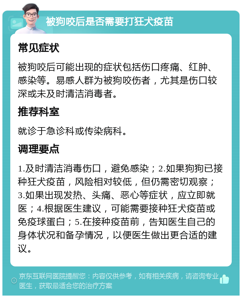 被狗咬后是否需要打狂犬疫苗 常见症状 被狗咬后可能出现的症状包括伤口疼痛、红肿、感染等。易感人群为被狗咬伤者，尤其是伤口较深或未及时清洁消毒者。 推荐科室 就诊于急诊科或传染病科。 调理要点 1.及时清洁消毒伤口，避免感染；2.如果狗狗已接种狂犬疫苗，风险相对较低，但仍需密切观察；3.如果出现发热、头痛、恶心等症状，应立即就医；4.根据医生建议，可能需要接种狂犬疫苗或免疫球蛋白；5.在接种疫苗前，告知医生自己的身体状况和备孕情况，以便医生做出更合适的建议。