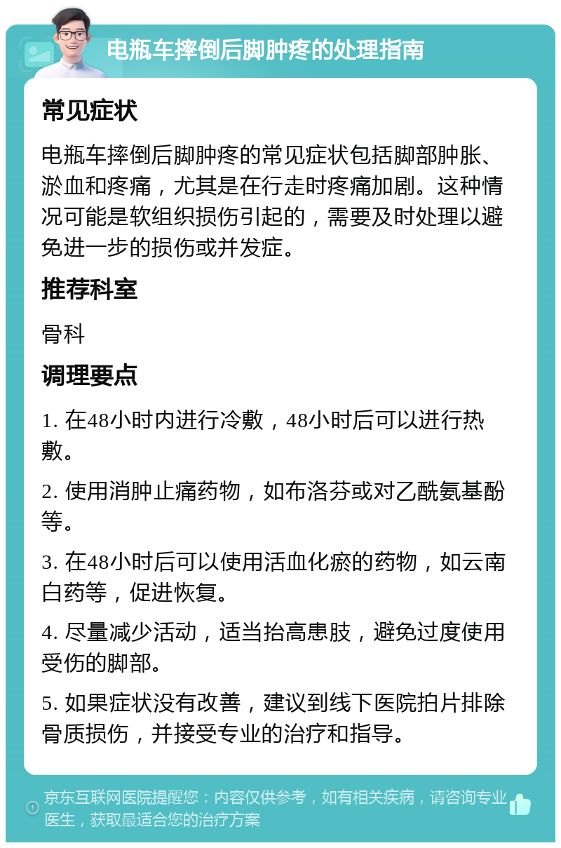 电瓶车摔倒后脚肿疼的处理指南 常见症状 电瓶车摔倒后脚肿疼的常见症状包括脚部肿胀、淤血和疼痛，尤其是在行走时疼痛加剧。这种情况可能是软组织损伤引起的，需要及时处理以避免进一步的损伤或并发症。 推荐科室 骨科 调理要点 1. 在48小时内进行冷敷，48小时后可以进行热敷。 2. 使用消肿止痛药物，如布洛芬或对乙酰氨基酚等。 3. 在48小时后可以使用活血化瘀的药物，如云南白药等，促进恢复。 4. 尽量减少活动，适当抬高患肢，避免过度使用受伤的脚部。 5. 如果症状没有改善，建议到线下医院拍片排除骨质损伤，并接受专业的治疗和指导。