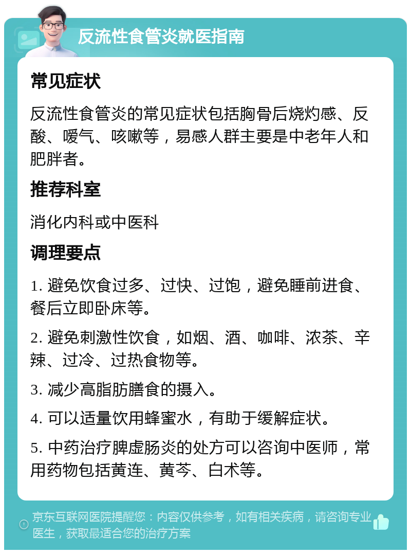 反流性食管炎就医指南 常见症状 反流性食管炎的常见症状包括胸骨后烧灼感、反酸、嗳气、咳嗽等，易感人群主要是中老年人和肥胖者。 推荐科室 消化内科或中医科 调理要点 1. 避免饮食过多、过快、过饱，避免睡前进食、餐后立即卧床等。 2. 避免刺激性饮食，如烟、酒、咖啡、浓茶、辛辣、过冷、过热食物等。 3. 减少高脂肪膳食的摄入。 4. 可以适量饮用蜂蜜水，有助于缓解症状。 5. 中药治疗脾虚肠炎的处方可以咨询中医师，常用药物包括黄连、黄芩、白术等。