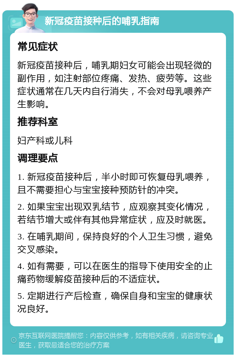 新冠疫苗接种后的哺乳指南 常见症状 新冠疫苗接种后，哺乳期妇女可能会出现轻微的副作用，如注射部位疼痛、发热、疲劳等。这些症状通常在几天内自行消失，不会对母乳喂养产生影响。 推荐科室 妇产科或儿科 调理要点 1. 新冠疫苗接种后，半小时即可恢复母乳喂养，且不需要担心与宝宝接种预防针的冲突。 2. 如果宝宝出现双乳结节，应观察其变化情况，若结节增大或伴有其他异常症状，应及时就医。 3. 在哺乳期间，保持良好的个人卫生习惯，避免交叉感染。 4. 如有需要，可以在医生的指导下使用安全的止痛药物缓解疫苗接种后的不适症状。 5. 定期进行产后检查，确保自身和宝宝的健康状况良好。