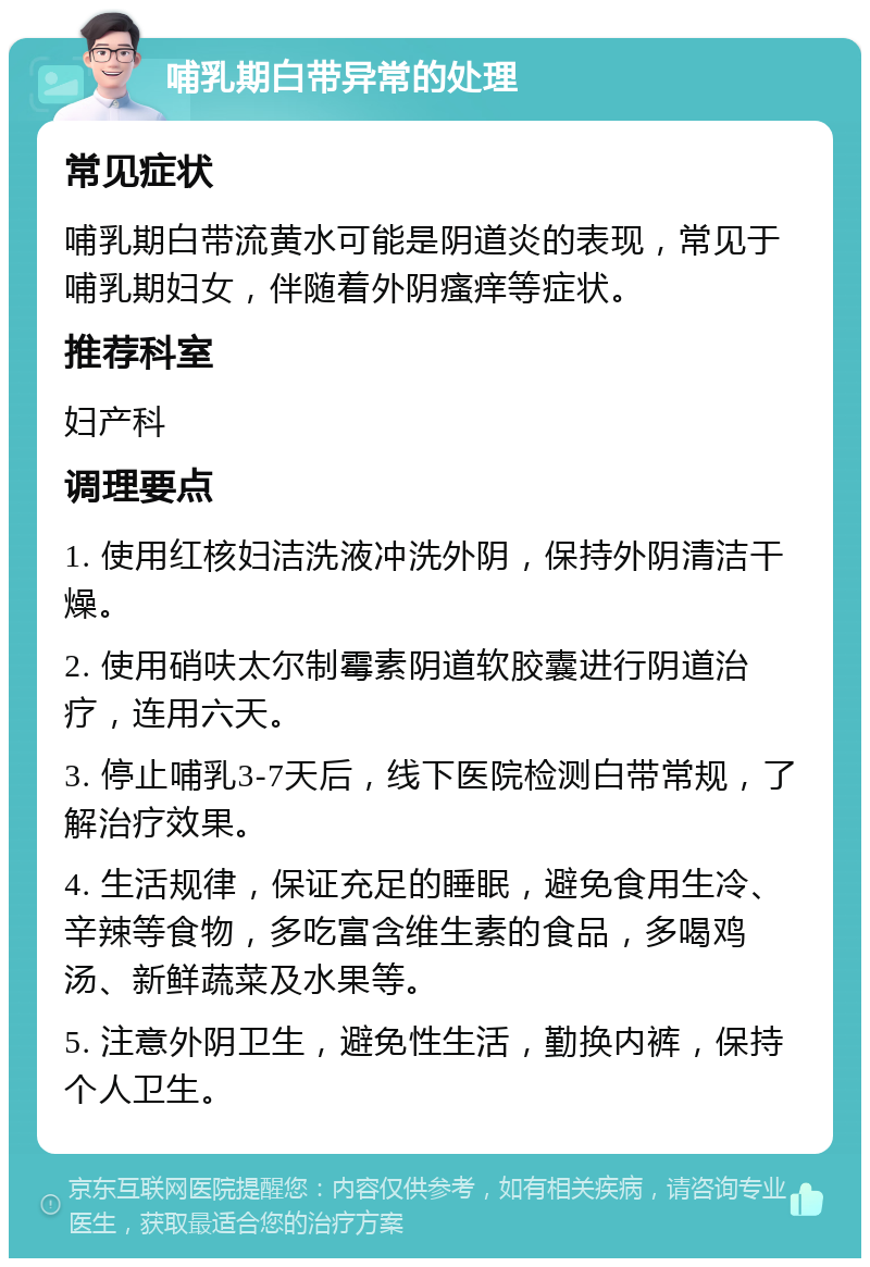 哺乳期白带异常的处理 常见症状 哺乳期白带流黄水可能是阴道炎的表现，常见于哺乳期妇女，伴随着外阴瘙痒等症状。 推荐科室 妇产科 调理要点 1. 使用红核妇洁洗液冲洗外阴，保持外阴清洁干燥。 2. 使用硝呋太尔制霉素阴道软胶囊进行阴道治疗，连用六天。 3. 停止哺乳3-7天后，线下医院检测白带常规，了解治疗效果。 4. 生活规律，保证充足的睡眠，避免食用生冷、辛辣等食物，多吃富含维生素的食品，多喝鸡汤、新鲜蔬菜及水果等。 5. 注意外阴卫生，避免性生活，勤换内裤，保持个人卫生。