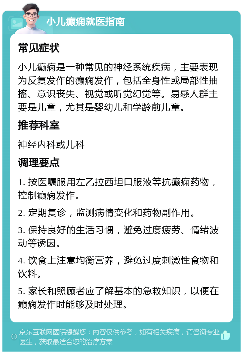 小儿癫痫就医指南 常见症状 小儿癫痫是一种常见的神经系统疾病，主要表现为反复发作的癫痫发作，包括全身性或局部性抽搐、意识丧失、视觉或听觉幻觉等。易感人群主要是儿童，尤其是婴幼儿和学龄前儿童。 推荐科室 神经内科或儿科 调理要点 1. 按医嘱服用左乙拉西坦口服液等抗癫痫药物，控制癫痫发作。 2. 定期复诊，监测病情变化和药物副作用。 3. 保持良好的生活习惯，避免过度疲劳、情绪波动等诱因。 4. 饮食上注意均衡营养，避免过度刺激性食物和饮料。 5. 家长和照顾者应了解基本的急救知识，以便在癫痫发作时能够及时处理。