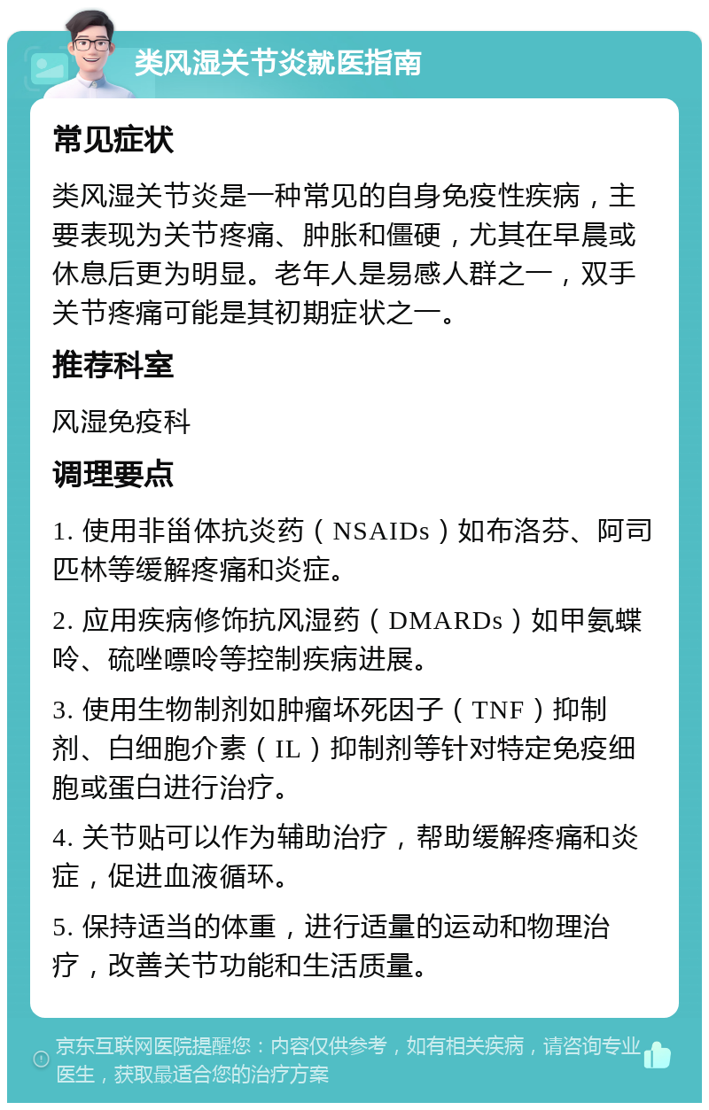 类风湿关节炎就医指南 常见症状 类风湿关节炎是一种常见的自身免疫性疾病，主要表现为关节疼痛、肿胀和僵硬，尤其在早晨或休息后更为明显。老年人是易感人群之一，双手关节疼痛可能是其初期症状之一。 推荐科室 风湿免疫科 调理要点 1. 使用非甾体抗炎药（NSAIDs）如布洛芬、阿司匹林等缓解疼痛和炎症。 2. 应用疾病修饰抗风湿药（DMARDs）如甲氨蝶呤、硫唑嘌呤等控制疾病进展。 3. 使用生物制剂如肿瘤坏死因子（TNF）抑制剂、白细胞介素（IL）抑制剂等针对特定免疫细胞或蛋白进行治疗。 4. 关节贴可以作为辅助治疗，帮助缓解疼痛和炎症，促进血液循环。 5. 保持适当的体重，进行适量的运动和物理治疗，改善关节功能和生活质量。