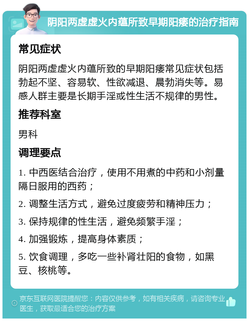 阴阳两虚虚火内蕴所致早期阳痿的治疗指南 常见症状 阴阳两虚虚火内蕴所致的早期阳痿常见症状包括勃起不坚、容易软、性欲减退、晨勃消失等。易感人群主要是长期手淫或性生活不规律的男性。 推荐科室 男科 调理要点 1. 中西医结合治疗，使用不用煮的中药和小剂量隔日服用的西药； 2. 调整生活方式，避免过度疲劳和精神压力； 3. 保持规律的性生活，避免频繁手淫； 4. 加强锻炼，提高身体素质； 5. 饮食调理，多吃一些补肾壮阳的食物，如黑豆、核桃等。