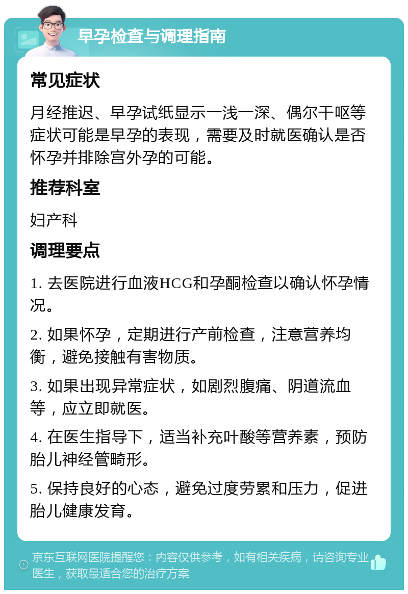 早孕检查与调理指南 常见症状 月经推迟、早孕试纸显示一浅一深、偶尔干呕等症状可能是早孕的表现，需要及时就医确认是否怀孕并排除宫外孕的可能。 推荐科室 妇产科 调理要点 1. 去医院进行血液HCG和孕酮检查以确认怀孕情况。 2. 如果怀孕，定期进行产前检查，注意营养均衡，避免接触有害物质。 3. 如果出现异常症状，如剧烈腹痛、阴道流血等，应立即就医。 4. 在医生指导下，适当补充叶酸等营养素，预防胎儿神经管畸形。 5. 保持良好的心态，避免过度劳累和压力，促进胎儿健康发育。