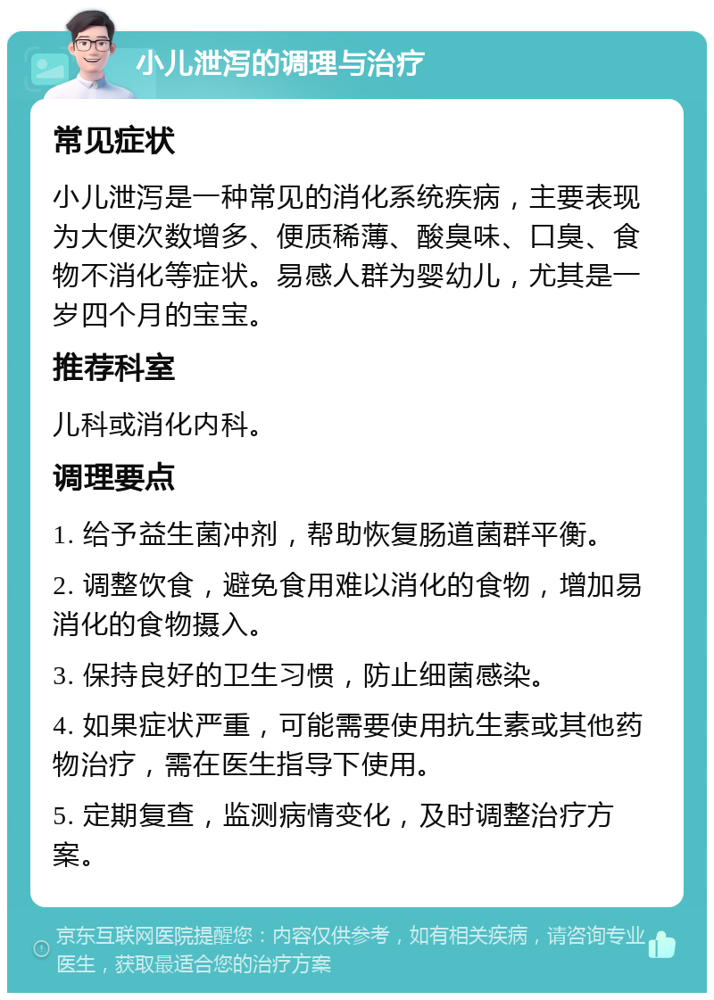 小儿泄泻的调理与治疗 常见症状 小儿泄泻是一种常见的消化系统疾病，主要表现为大便次数增多、便质稀薄、酸臭味、口臭、食物不消化等症状。易感人群为婴幼儿，尤其是一岁四个月的宝宝。 推荐科室 儿科或消化内科。 调理要点 1. 给予益生菌冲剂，帮助恢复肠道菌群平衡。 2. 调整饮食，避免食用难以消化的食物，增加易消化的食物摄入。 3. 保持良好的卫生习惯，防止细菌感染。 4. 如果症状严重，可能需要使用抗生素或其他药物治疗，需在医生指导下使用。 5. 定期复查，监测病情变化，及时调整治疗方案。