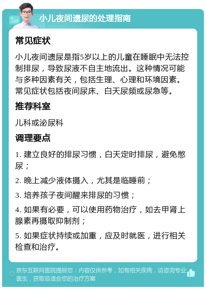 小儿夜间遗尿的处理指南 常见症状 小儿夜间遗尿是指5岁以上的儿童在睡眠中无法控制排尿，导致尿液不自主地流出。这种情况可能与多种因素有关，包括生理、心理和环境因素。常见症状包括夜间尿床、白天尿频或尿急等。 推荐科室 儿科或泌尿科 调理要点 1. 建立良好的排尿习惯，白天定时排尿，避免憋尿； 2. 晚上减少液体摄入，尤其是临睡前； 3. 培养孩子夜间醒来排尿的习惯； 4. 如果有必要，可以使用药物治疗，如去甲肾上腺素再摄取抑制剂； 5. 如果症状持续或加重，应及时就医，进行相关检查和治疗。