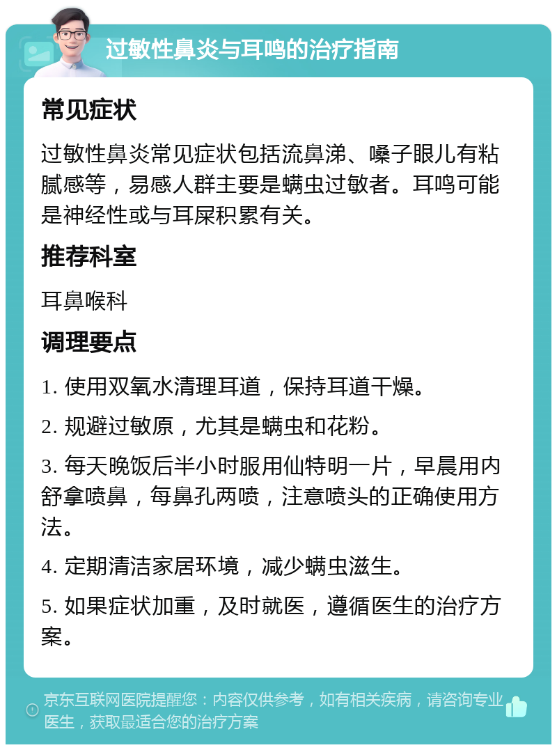 过敏性鼻炎与耳鸣的治疗指南 常见症状 过敏性鼻炎常见症状包括流鼻涕、嗓子眼儿有粘腻感等，易感人群主要是螨虫过敏者。耳鸣可能是神经性或与耳屎积累有关。 推荐科室 耳鼻喉科 调理要点 1. 使用双氧水清理耳道，保持耳道干燥。 2. 规避过敏原，尤其是螨虫和花粉。 3. 每天晚饭后半小时服用仙特明一片，早晨用内舒拿喷鼻，每鼻孔两喷，注意喷头的正确使用方法。 4. 定期清洁家居环境，减少螨虫滋生。 5. 如果症状加重，及时就医，遵循医生的治疗方案。