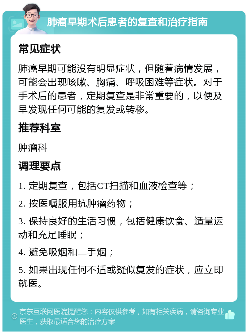 肺癌早期术后患者的复查和治疗指南 常见症状 肺癌早期可能没有明显症状，但随着病情发展，可能会出现咳嗽、胸痛、呼吸困难等症状。对于手术后的患者，定期复查是非常重要的，以便及早发现任何可能的复发或转移。 推荐科室 肿瘤科 调理要点 1. 定期复查，包括CT扫描和血液检查等； 2. 按医嘱服用抗肿瘤药物； 3. 保持良好的生活习惯，包括健康饮食、适量运动和充足睡眠； 4. 避免吸烟和二手烟； 5. 如果出现任何不适或疑似复发的症状，应立即就医。