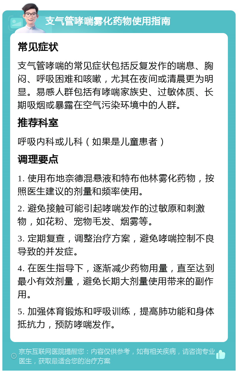 支气管哮喘雾化药物使用指南 常见症状 支气管哮喘的常见症状包括反复发作的喘息、胸闷、呼吸困难和咳嗽，尤其在夜间或清晨更为明显。易感人群包括有哮喘家族史、过敏体质、长期吸烟或暴露在空气污染环境中的人群。 推荐科室 呼吸内科或儿科（如果是儿童患者） 调理要点 1. 使用布地奈德混悬液和特布他林雾化药物，按照医生建议的剂量和频率使用。 2. 避免接触可能引起哮喘发作的过敏原和刺激物，如花粉、宠物毛发、烟雾等。 3. 定期复查，调整治疗方案，避免哮喘控制不良导致的并发症。 4. 在医生指导下，逐渐减少药物用量，直至达到最小有效剂量，避免长期大剂量使用带来的副作用。 5. 加强体育锻炼和呼吸训练，提高肺功能和身体抵抗力，预防哮喘发作。