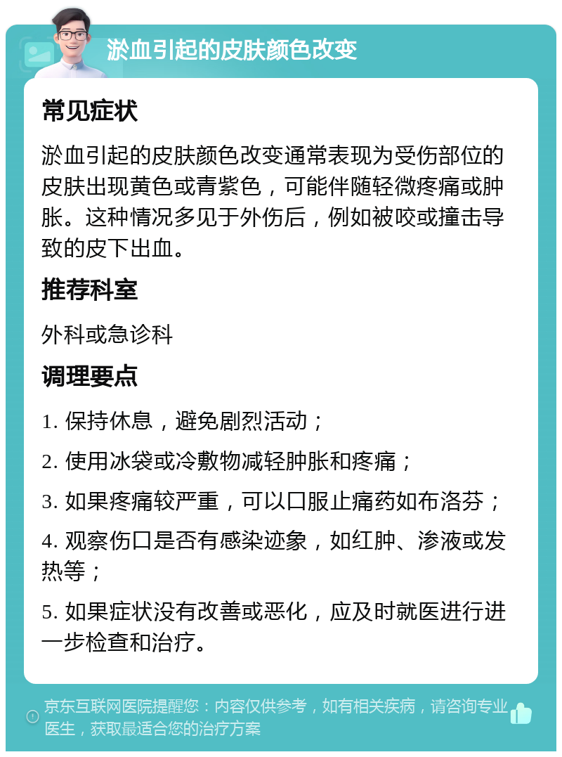 淤血引起的皮肤颜色改变 常见症状 淤血引起的皮肤颜色改变通常表现为受伤部位的皮肤出现黄色或青紫色，可能伴随轻微疼痛或肿胀。这种情况多见于外伤后，例如被咬或撞击导致的皮下出血。 推荐科室 外科或急诊科 调理要点 1. 保持休息，避免剧烈活动； 2. 使用冰袋或冷敷物减轻肿胀和疼痛； 3. 如果疼痛较严重，可以口服止痛药如布洛芬； 4. 观察伤口是否有感染迹象，如红肿、渗液或发热等； 5. 如果症状没有改善或恶化，应及时就医进行进一步检查和治疗。