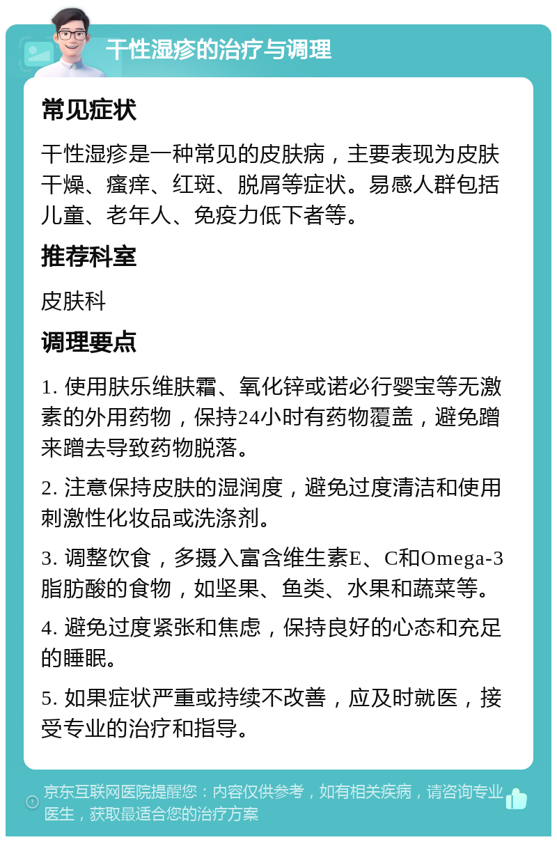 干性湿疹的治疗与调理 常见症状 干性湿疹是一种常见的皮肤病，主要表现为皮肤干燥、瘙痒、红斑、脱屑等症状。易感人群包括儿童、老年人、免疫力低下者等。 推荐科室 皮肤科 调理要点 1. 使用肤乐维肤霜、氧化锌或诺必行婴宝等无激素的外用药物，保持24小时有药物覆盖，避免蹭来蹭去导致药物脱落。 2. 注意保持皮肤的湿润度，避免过度清洁和使用刺激性化妆品或洗涤剂。 3. 调整饮食，多摄入富含维生素E、C和Omega-3脂肪酸的食物，如坚果、鱼类、水果和蔬菜等。 4. 避免过度紧张和焦虑，保持良好的心态和充足的睡眠。 5. 如果症状严重或持续不改善，应及时就医，接受专业的治疗和指导。