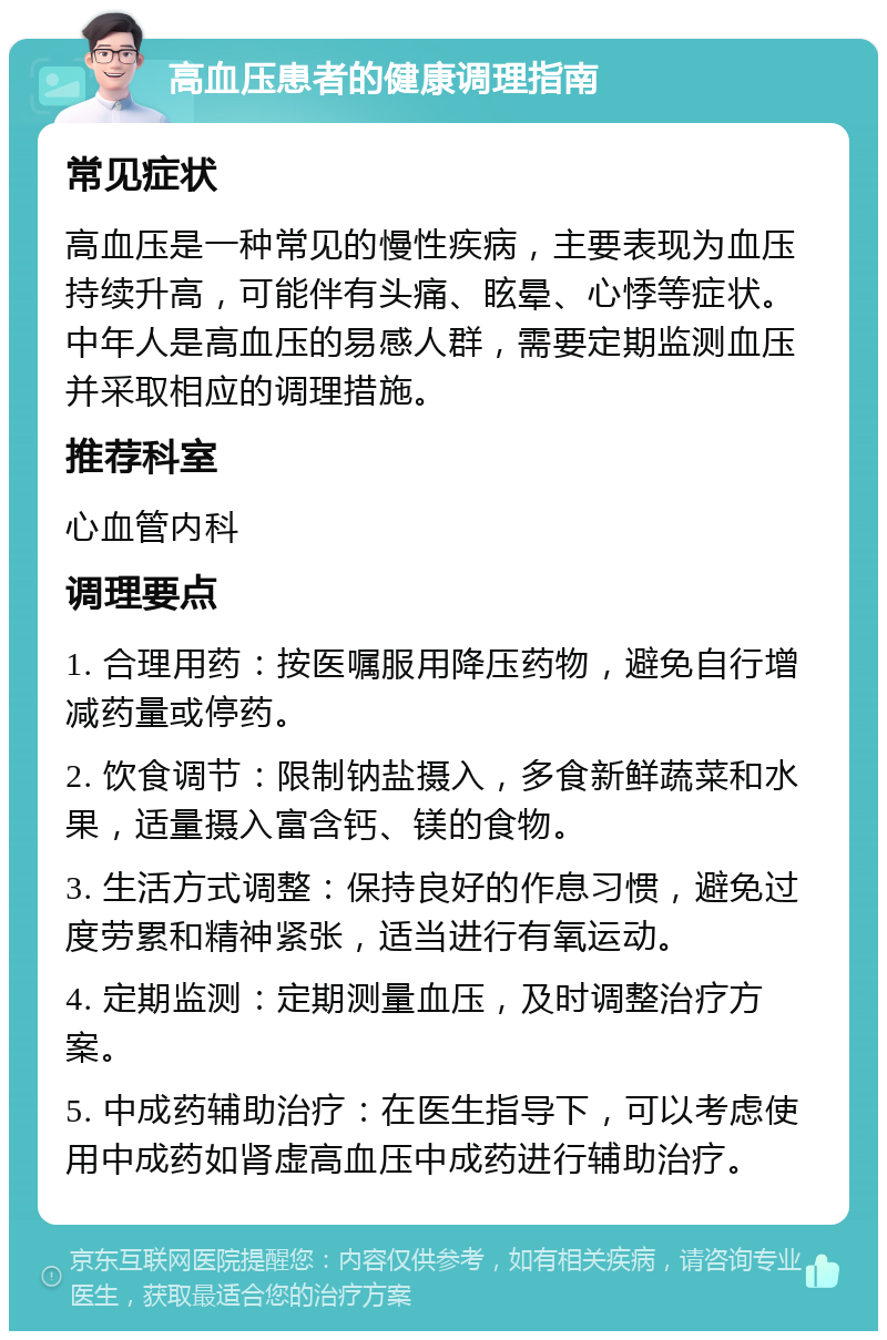 高血压患者的健康调理指南 常见症状 高血压是一种常见的慢性疾病，主要表现为血压持续升高，可能伴有头痛、眩晕、心悸等症状。中年人是高血压的易感人群，需要定期监测血压并采取相应的调理措施。 推荐科室 心血管内科 调理要点 1. 合理用药：按医嘱服用降压药物，避免自行增减药量或停药。 2. 饮食调节：限制钠盐摄入，多食新鲜蔬菜和水果，适量摄入富含钙、镁的食物。 3. 生活方式调整：保持良好的作息习惯，避免过度劳累和精神紧张，适当进行有氧运动。 4. 定期监测：定期测量血压，及时调整治疗方案。 5. 中成药辅助治疗：在医生指导下，可以考虑使用中成药如肾虚高血压中成药进行辅助治疗。