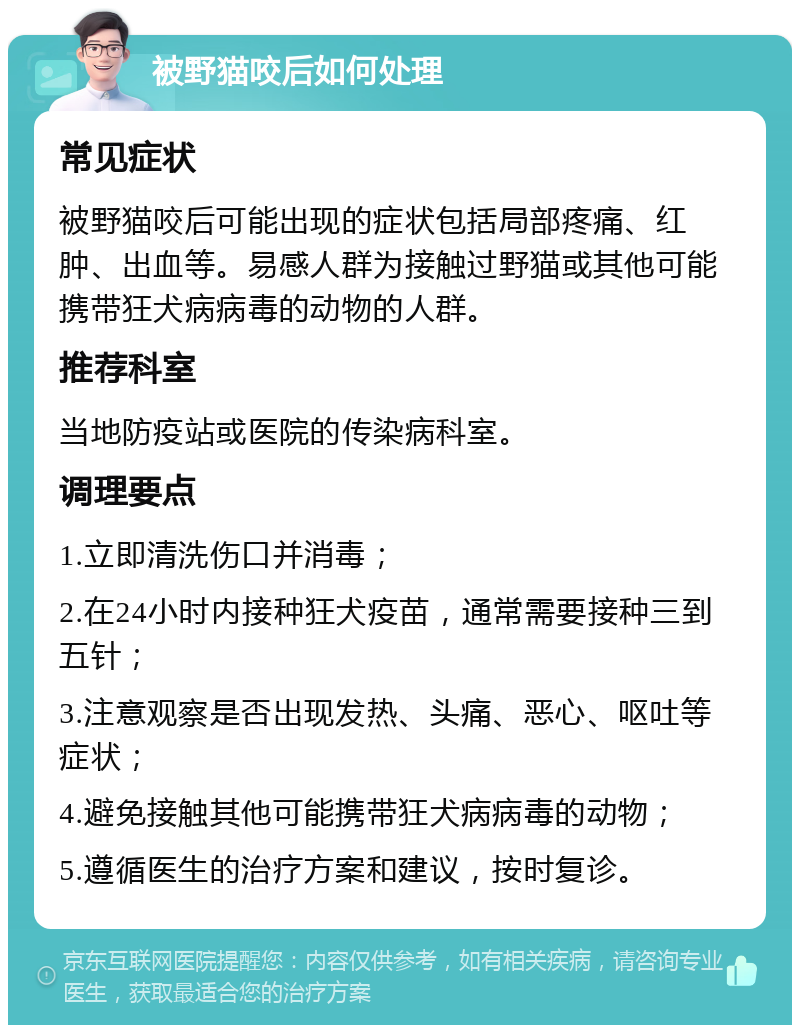 被野猫咬后如何处理 常见症状 被野猫咬后可能出现的症状包括局部疼痛、红肿、出血等。易感人群为接触过野猫或其他可能携带狂犬病病毒的动物的人群。 推荐科室 当地防疫站或医院的传染病科室。 调理要点 1.立即清洗伤口并消毒； 2.在24小时内接种狂犬疫苗，通常需要接种三到五针； 3.注意观察是否出现发热、头痛、恶心、呕吐等症状； 4.避免接触其他可能携带狂犬病病毒的动物； 5.遵循医生的治疗方案和建议，按时复诊。