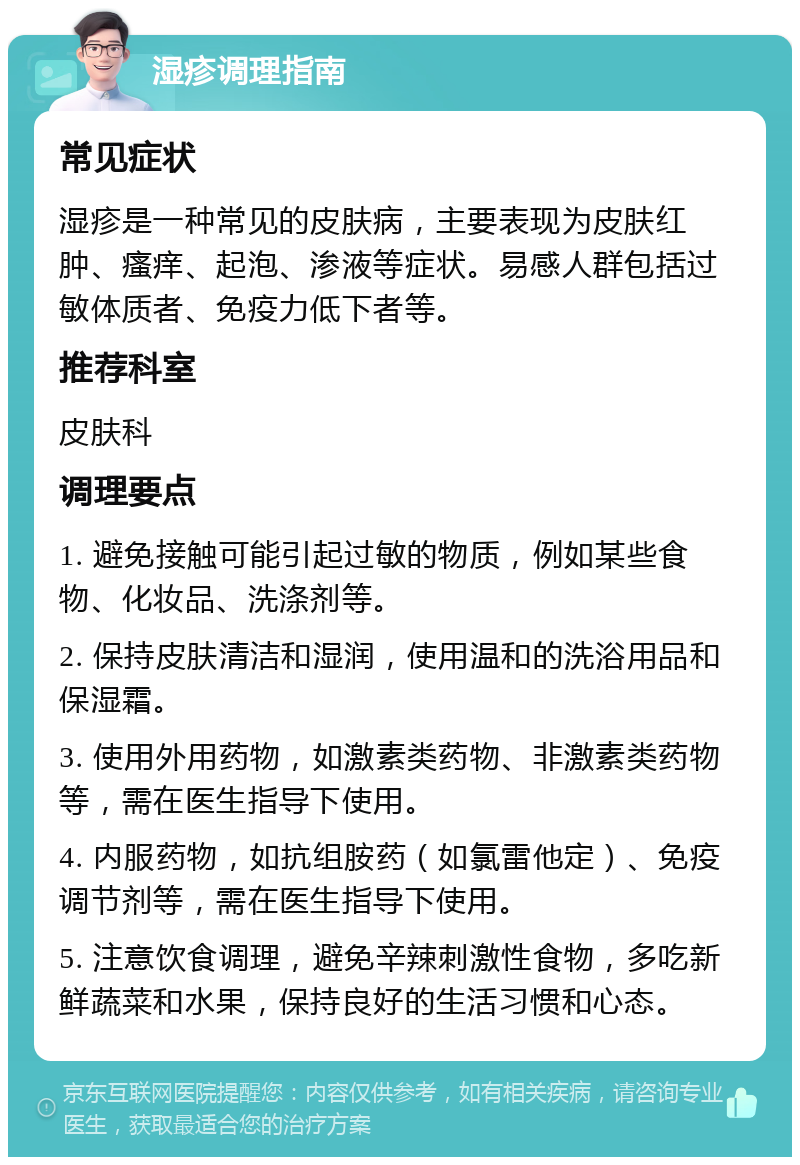 湿疹调理指南 常见症状 湿疹是一种常见的皮肤病，主要表现为皮肤红肿、瘙痒、起泡、渗液等症状。易感人群包括过敏体质者、免疫力低下者等。 推荐科室 皮肤科 调理要点 1. 避免接触可能引起过敏的物质，例如某些食物、化妆品、洗涤剂等。 2. 保持皮肤清洁和湿润，使用温和的洗浴用品和保湿霜。 3. 使用外用药物，如激素类药物、非激素类药物等，需在医生指导下使用。 4. 内服药物，如抗组胺药（如氯雷他定）、免疫调节剂等，需在医生指导下使用。 5. 注意饮食调理，避免辛辣刺激性食物，多吃新鲜蔬菜和水果，保持良好的生活习惯和心态。