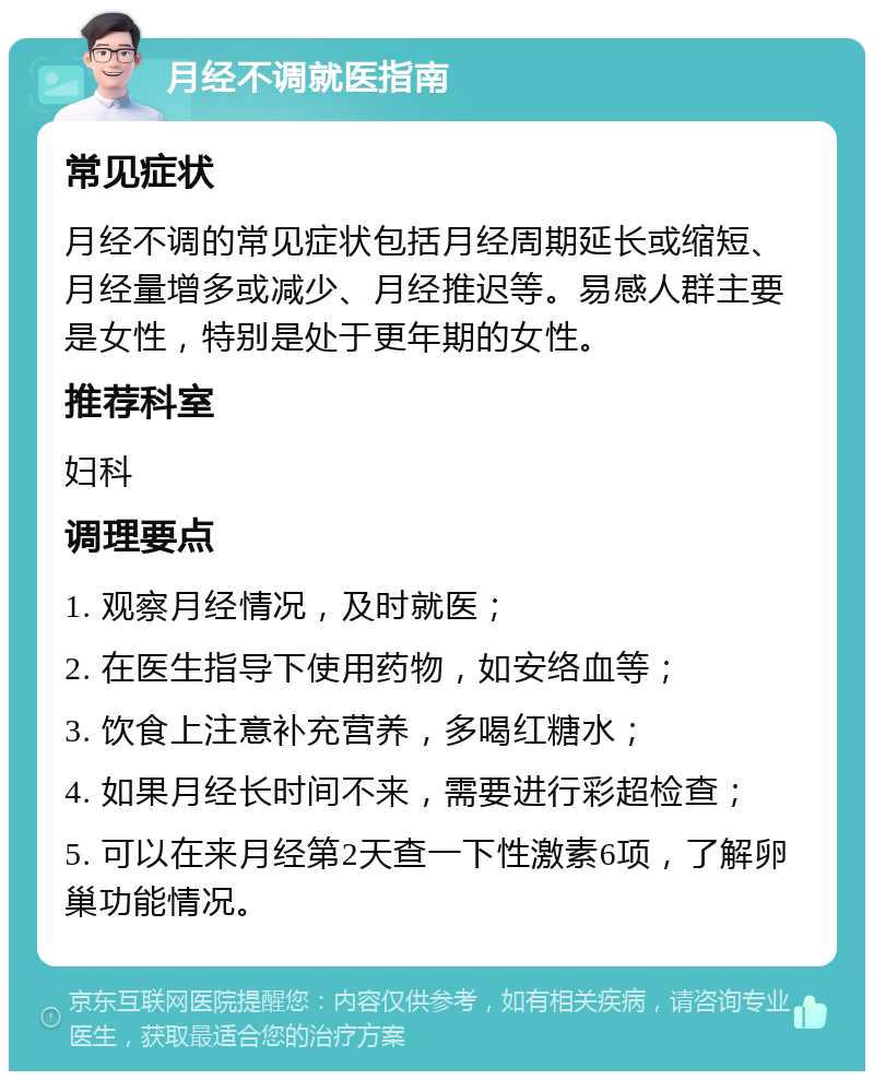 月经不调就医指南 常见症状 月经不调的常见症状包括月经周期延长或缩短、月经量增多或减少、月经推迟等。易感人群主要是女性，特别是处于更年期的女性。 推荐科室 妇科 调理要点 1. 观察月经情况，及时就医； 2. 在医生指导下使用药物，如安络血等； 3. 饮食上注意补充营养，多喝红糖水； 4. 如果月经长时间不来，需要进行彩超检查； 5. 可以在来月经第2天查一下性激素6项，了解卵巢功能情况。