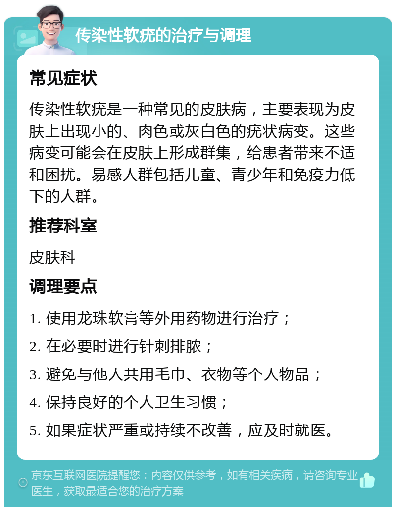 传染性软疣的治疗与调理 常见症状 传染性软疣是一种常见的皮肤病，主要表现为皮肤上出现小的、肉色或灰白色的疣状病变。这些病变可能会在皮肤上形成群集，给患者带来不适和困扰。易感人群包括儿童、青少年和免疫力低下的人群。 推荐科室 皮肤科 调理要点 1. 使用龙珠软膏等外用药物进行治疗； 2. 在必要时进行针刺排脓； 3. 避免与他人共用毛巾、衣物等个人物品； 4. 保持良好的个人卫生习惯； 5. 如果症状严重或持续不改善，应及时就医。