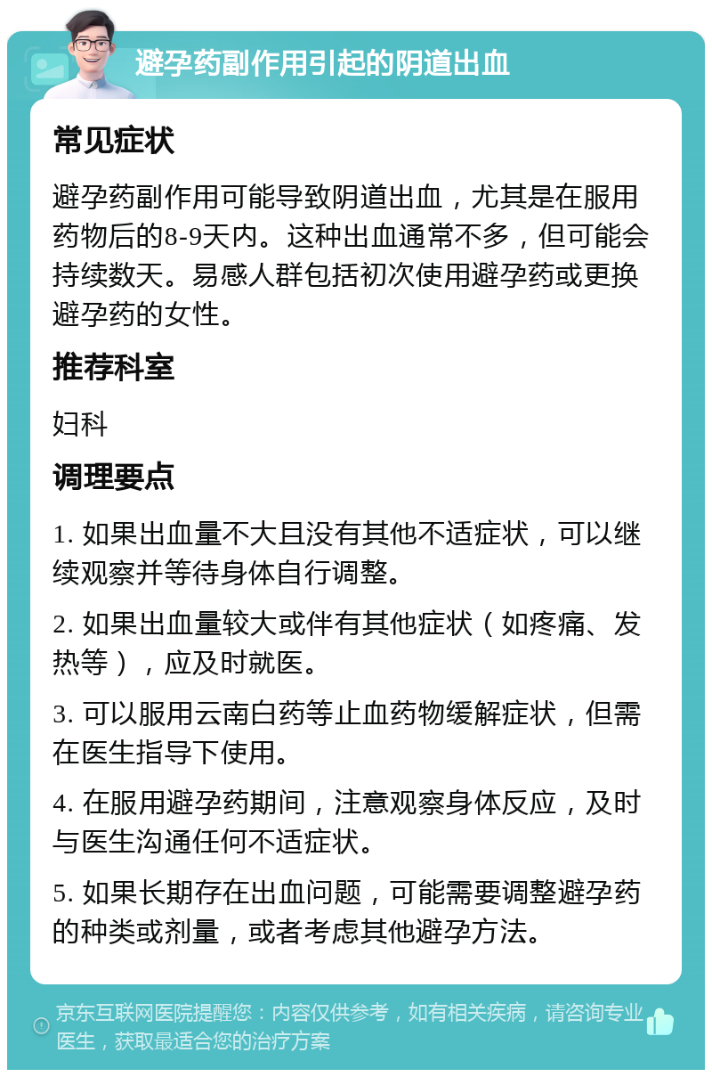 避孕药副作用引起的阴道出血 常见症状 避孕药副作用可能导致阴道出血，尤其是在服用药物后的8-9天内。这种出血通常不多，但可能会持续数天。易感人群包括初次使用避孕药或更换避孕药的女性。 推荐科室 妇科 调理要点 1. 如果出血量不大且没有其他不适症状，可以继续观察并等待身体自行调整。 2. 如果出血量较大或伴有其他症状（如疼痛、发热等），应及时就医。 3. 可以服用云南白药等止血药物缓解症状，但需在医生指导下使用。 4. 在服用避孕药期间，注意观察身体反应，及时与医生沟通任何不适症状。 5. 如果长期存在出血问题，可能需要调整避孕药的种类或剂量，或者考虑其他避孕方法。