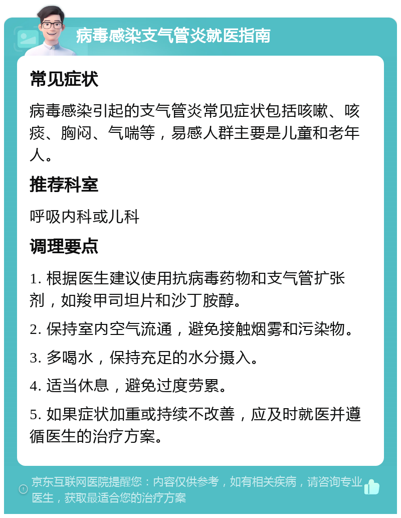 病毒感染支气管炎就医指南 常见症状 病毒感染引起的支气管炎常见症状包括咳嗽、咳痰、胸闷、气喘等，易感人群主要是儿童和老年人。 推荐科室 呼吸内科或儿科 调理要点 1. 根据医生建议使用抗病毒药物和支气管扩张剂，如羧甲司坦片和沙丁胺醇。 2. 保持室内空气流通，避免接触烟雾和污染物。 3. 多喝水，保持充足的水分摄入。 4. 适当休息，避免过度劳累。 5. 如果症状加重或持续不改善，应及时就医并遵循医生的治疗方案。