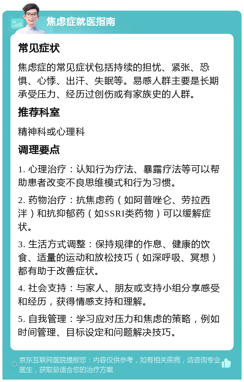 焦虑症就医指南 常见症状 焦虑症的常见症状包括持续的担忧、紧张、恐惧、心悸、出汗、失眠等。易感人群主要是长期承受压力、经历过创伤或有家族史的人群。 推荐科室 精神科或心理科 调理要点 1. 心理治疗：认知行为疗法、暴露疗法等可以帮助患者改变不良思维模式和行为习惯。 2. 药物治疗：抗焦虑药（如阿普唑仑、劳拉西泮）和抗抑郁药（如SSRI类药物）可以缓解症状。 3. 生活方式调整：保持规律的作息、健康的饮食、适量的运动和放松技巧（如深呼吸、冥想）都有助于改善症状。 4. 社会支持：与家人、朋友或支持小组分享感受和经历，获得情感支持和理解。 5. 自我管理：学习应对压力和焦虑的策略，例如时间管理、目标设定和问题解决技巧。